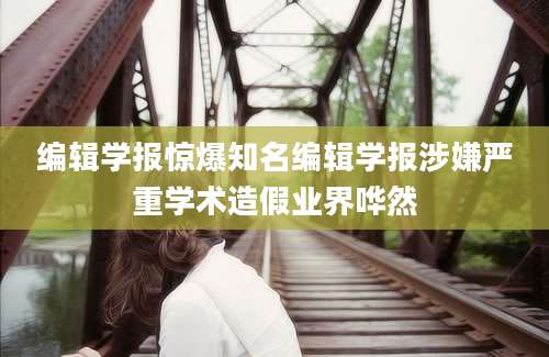 编辑学报惊爆知名编辑学报涉嫌严重学术造假业界哗然