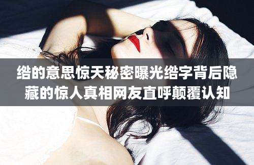 绺的意思惊天秘密曝光绺字背后隐藏的惊人真相网友直呼颠覆认知