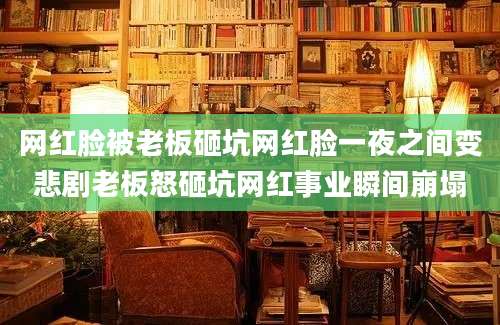 网红脸被老板砸坑网红脸一夜之间变悲剧老板怒砸坑网红事业瞬间崩塌