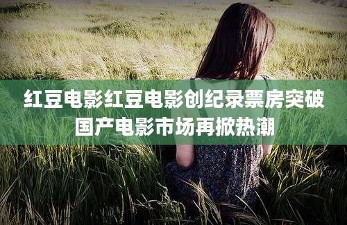 红豆电影红豆电影创纪录票房突破国产电影市场再掀热潮
