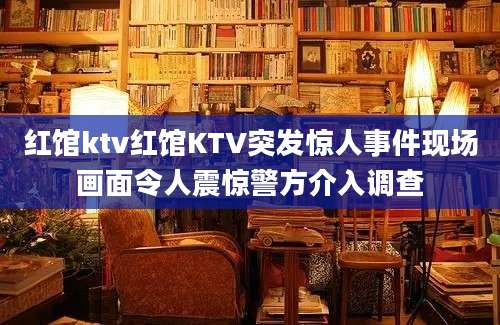 红馆ktv红馆KTV突发惊人事件现场画面令人震惊警方介入调查