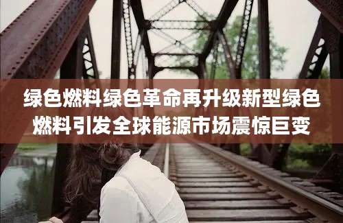 绿色燃料绿色革命再升级新型绿色燃料引发全球能源市场震惊巨变