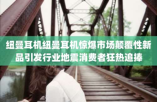 纽曼耳机纽曼耳机惊爆市场颠覆性新品引发行业地震消费者狂热追捧