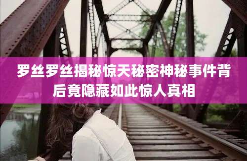 罗丝罗丝揭秘惊天秘密神秘事件背后竟隐藏如此惊人真相