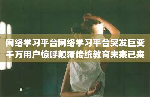 网络学习平台网络学习平台突发巨变千万用户惊呼颠覆传统教育未来已来