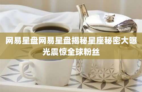 网易星盘网易星盘揭秘星座秘密大曝光震惊全球粉丝