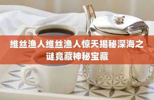 维丝渔人维丝渔人惊天揭秘深海之谜竟藏神秘宝藏