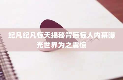纪凡纪凡惊天揭秘背后惊人内幕曝光世界为之震惊