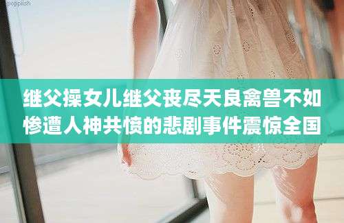 继父操女儿继父丧尽天良禽兽不如惨遭人神共愤的悲剧事件震惊全国