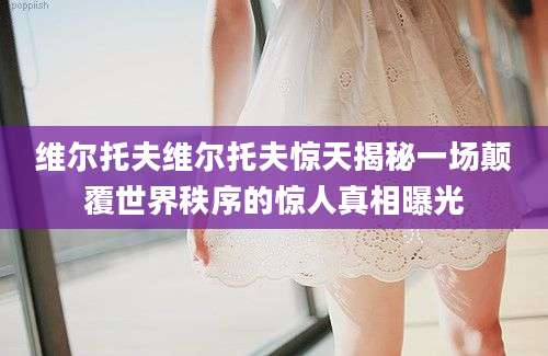 维尔托夫维尔托夫惊天揭秘一场颠覆世界秩序的惊人真相曝光