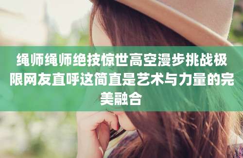 绳师绳师绝技惊世高空漫步挑战极限网友直呼这简直是艺术与力量的完美融合