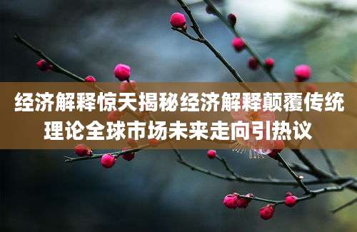 经济解释惊天揭秘经济解释颠覆传统理论全球市场未来走向引热议