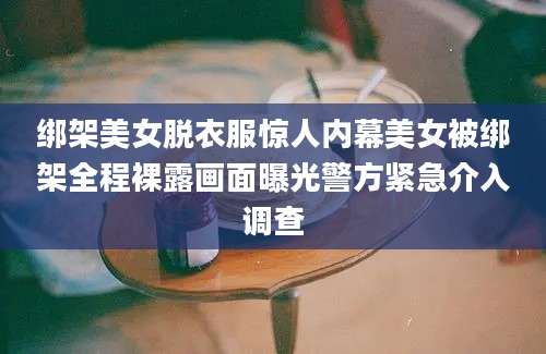 绑架美女脱衣服惊人内幕美女被绑架全程裸露画面曝光警方紧急介入调查