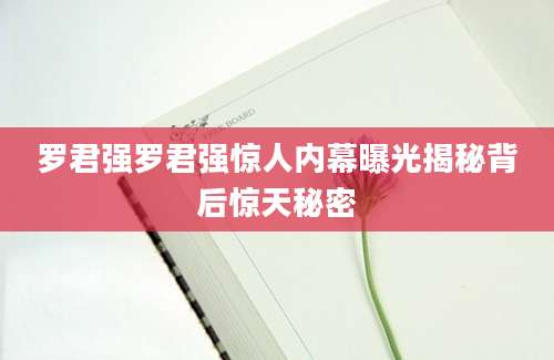 罗君强罗君强惊人内幕曝光揭秘背后惊天秘密