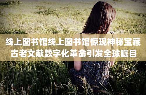 线上图书馆线上图书馆惊现神秘宝藏古老文献数字化革命引发全球瞩目