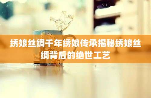 绣娘丝绸千年绣娘传承揭秘绣娘丝绸背后的绝世工艺