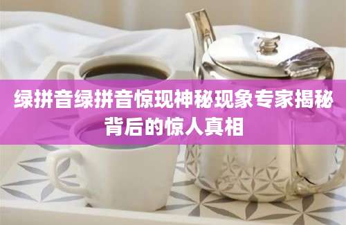 绿拼音绿拼音惊现神秘现象专家揭秘背后的惊人真相