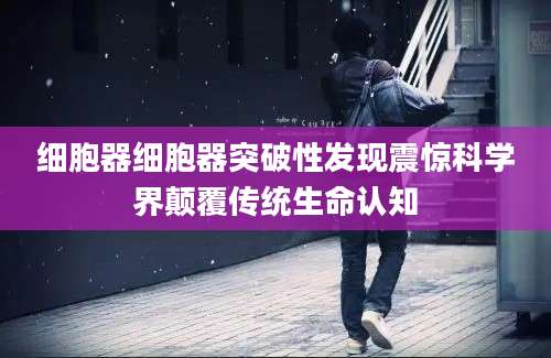 细胞器细胞器突破性发现震惊科学界颠覆传统生命认知