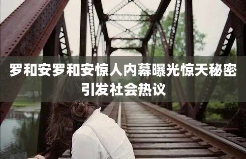 罗和安罗和安惊人内幕曝光惊天秘密引发社会热议