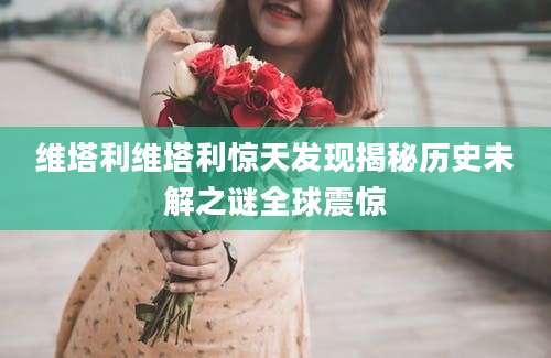 维塔利维塔利惊天发现揭秘历史未解之谜全球震惊