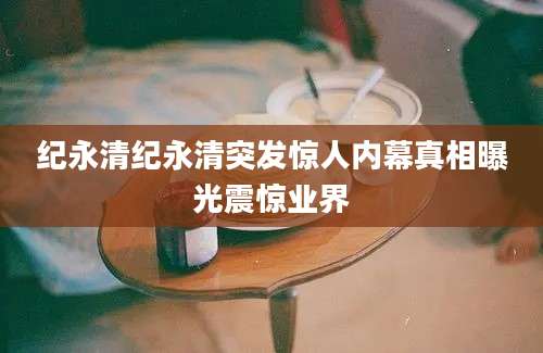 纪永清纪永清突发惊人内幕真相曝光震惊业界
