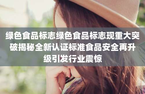 绿色食品标志绿色食品标志现重大突破揭秘全新认证标准食品安全再升级引发行业震惊