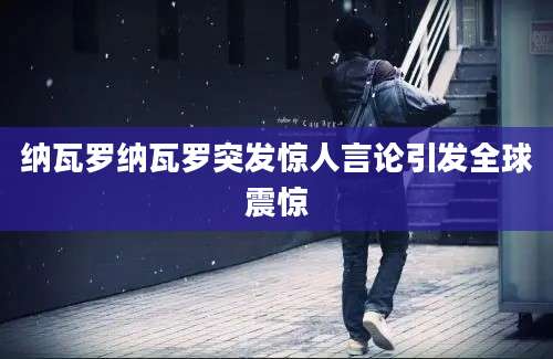 纳瓦罗纳瓦罗突发惊人言论引发全球震惊