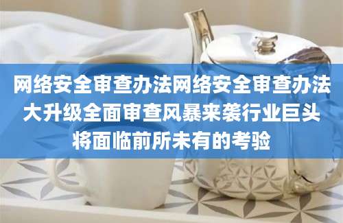 网络安全审查办法网络安全审查办法大升级全面审查风暴来袭行业巨头将面临前所未有的考验