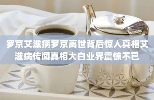 罗京艾滋病罗京离世背后惊人真相艾滋病传闻真相大白业界震惊不已
