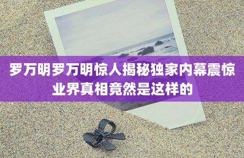 罗万明罗万明惊人揭秘独家内幕震惊业界真相竟然是这样的