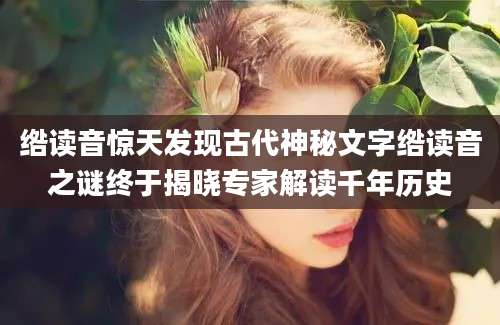 绺读音惊天发现古代神秘文字绺读音之谜终于揭晓专家解读千年历史