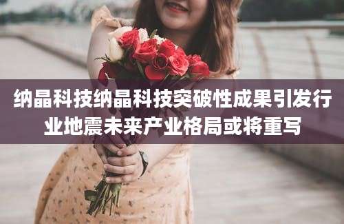 纳晶科技纳晶科技突破性成果引发行业地震未来产业格局或将重写