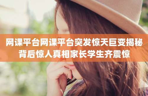 网课平台网课平台突发惊天巨变揭秘背后惊人真相家长学生齐震惊