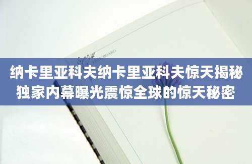 纳卡里亚科夫纳卡里亚科夫惊天揭秘独家内幕曝光震惊全球的惊天秘密