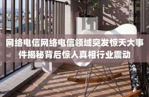 网络电信网络电信领域突发惊天大事件揭秘背后惊人真相行业震动