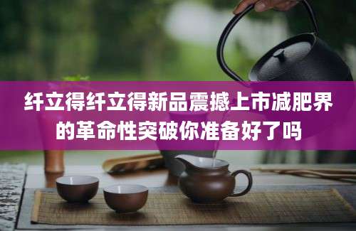 纤立得纤立得新品震撼上市减肥界的革命性突破你准备好了吗