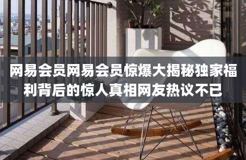 网易会员网易会员惊爆大揭秘独家福利背后的惊人真相网友热议不已