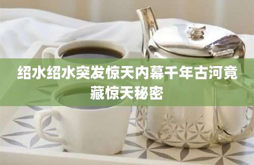 绍水绍水突发惊天内幕千年古河竟藏惊天秘密
