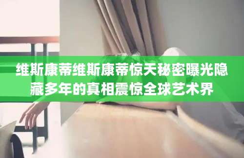 维斯康蒂维斯康蒂惊天秘密曝光隐藏多年的真相震惊全球艺术界