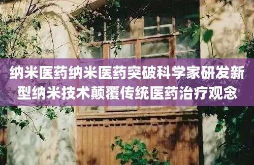 纳米医药纳米医药突破科学家研发新型纳米技术颠覆传统医药治疗观念
