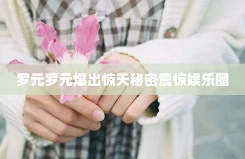 罗元罗元爆出惊天秘密震惊娱乐圈