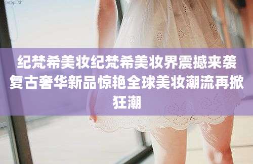 纪梵希美妆纪梵希美妆界震撼来袭复古奢华新品惊艳全球美妆潮流再掀狂潮