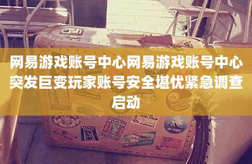 网易游戏账号中心网易游戏账号中心突发巨变玩家账号安全堪忧紧急调查启动