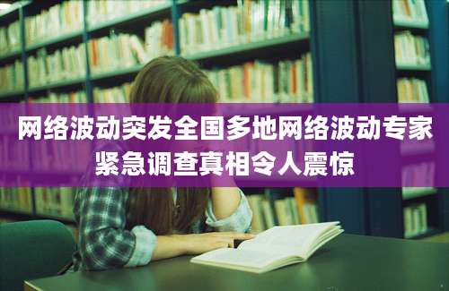 网络波动突发全国多地网络波动专家紧急调查真相令人震惊
