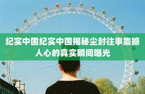 纪实中国纪实中国揭秘尘封往事震撼人心的真实瞬间曝光