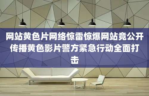 网站黄色片网络惊雷惊爆网站竟公开传播黄色影片警方紧急行动全面打击