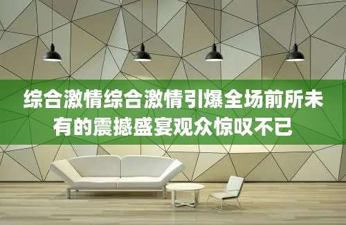 综合激情综合激情引爆全场前所未有的震撼盛宴观众惊叹不已