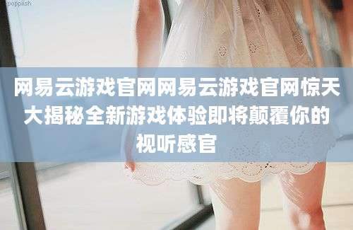 网易云游戏官网网易云游戏官网惊天大揭秘全新游戏体验即将颠覆你的视听感官