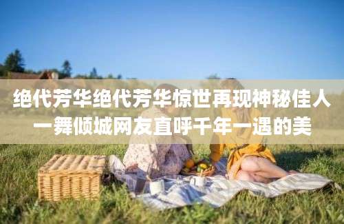 绝代芳华绝代芳华惊世再现神秘佳人一舞倾城网友直呼千年一遇的美