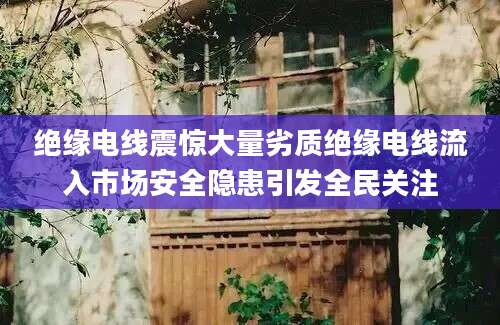 绝缘电线震惊大量劣质绝缘电线流入市场安全隐患引发全民关注